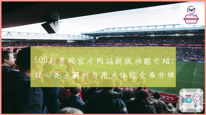 500彩票网官方网站新版功能介绍：核心亮点解析与用户体验全面升级