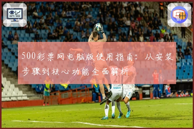 500彩票网电脑版使用指南：从安装步骤到核心功能全面解析