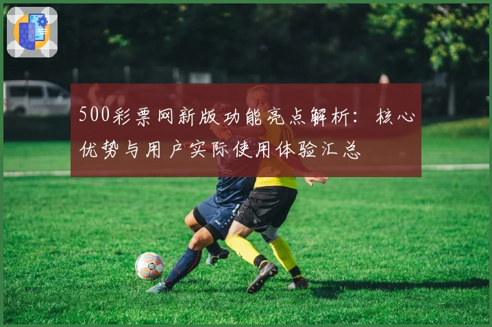 500彩票网新版功能亮点解析:核心优势与用户实际使用体验汇总