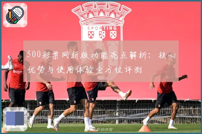 500彩票网新版功能亮点解析:核心优势与使用体验全方位评测