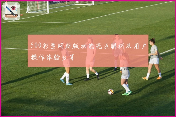 500彩票网新版功能亮点解析及用户操作体验分享