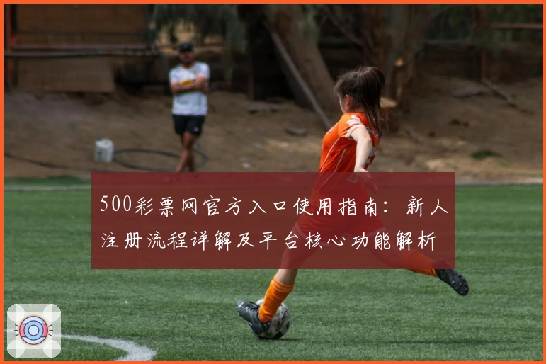 500彩票网官方入口使用指南：新人注册流程详解及平台核心功能解析