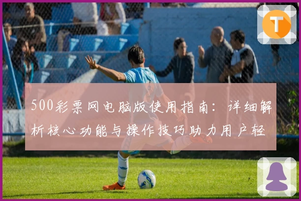 500彩票网电脑版使用指南：详细解析核心功能与操作技巧助力用户轻松上手