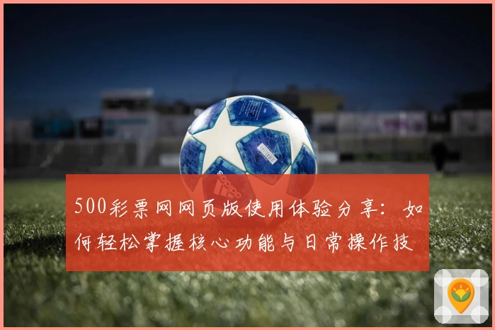 500彩票网网页版使用体验分享：如何轻松掌握核心功能与日常操作技巧