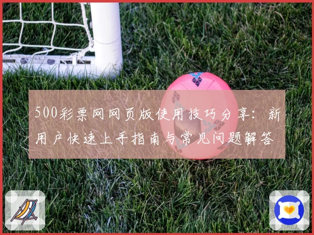 500彩票网网页版使用技巧分享：新用户快速上手指南与常见问题解答