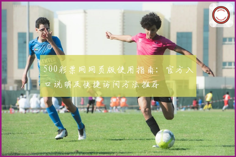 500彩票网网页版使用指南：官方入口说明及快捷访问方法推荐