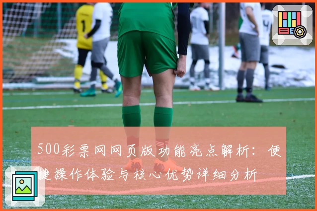 500彩票网网页版功能亮点解析:便捷操作体验与核心优势详细分析